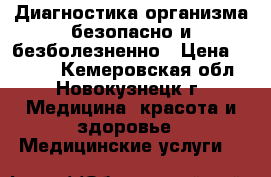Диагностика организма безопасно и безболезненно › Цена ­ 2 000 - Кемеровская обл., Новокузнецк г. Медицина, красота и здоровье » Медицинские услуги   